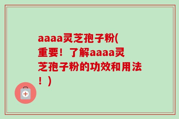 aaaa灵芝孢子粉(重要!了解aaaa灵芝孢子粉的功效和用法!) aaaa灵芝孢子粉(重要!了解aaaa灵芝孢子粉的功效和用法!)