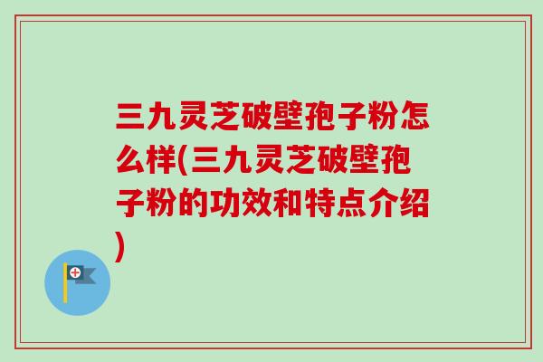 三九灵芝破壁孢子粉怎么样(三九灵芝破壁孢子粉的功效和特点介绍) 三九灵芝破壁孢子粉怎么样(三九灵芝破壁孢子粉的功效和特点介绍)