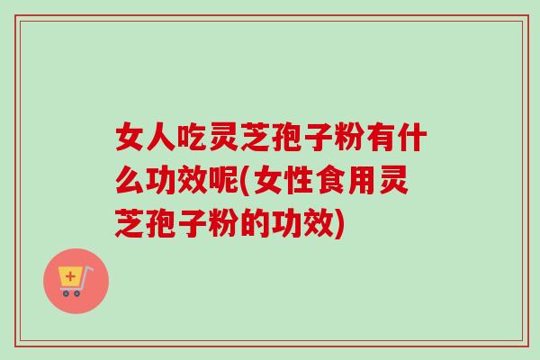 女人吃灵芝孢子粉有什么功效呢(女性食用灵芝孢子粉的功效)