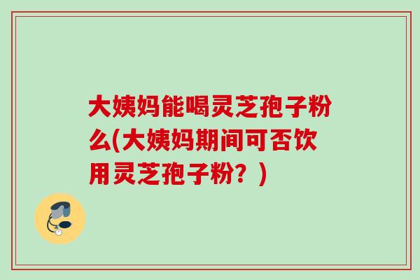 大姨妈能喝灵芝孢子粉么(大姨妈期间可否饮用灵芝孢子粉?) 大姨妈能喝灵芝孢子粉么(大姨妈期间可否饮用灵芝孢子粉?)