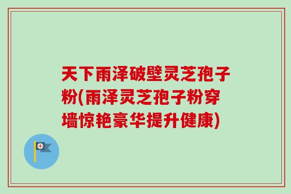 天下雨泽破壁灵芝孢子粉(雨泽灵芝孢子粉穿墙惊艳豪华提升健康) 天下雨泽破壁灵芝孢子粉(雨泽灵芝孢子粉穿墙惊艳豪华提升健康)