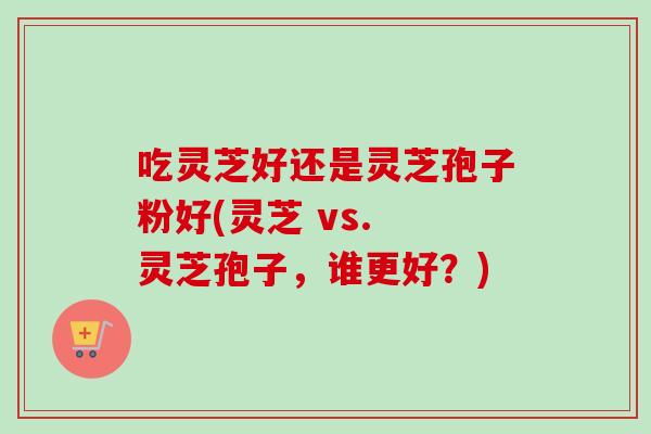 吃灵芝好还是灵芝孢子粉好(灵芝 vs. 灵芝孢子,谁更好?) 吃灵芝好还是灵芝孢子粉好(灵芝 vs. 灵芝孢子,谁更好?)