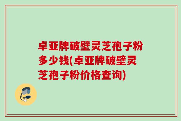 卓亚牌破壁灵芝孢子粉多少钱(卓亚牌破壁灵芝孢子粉价格查询) 卓亚牌破壁灵芝孢子粉多少钱(卓亚牌破壁灵芝孢子粉价格查询)