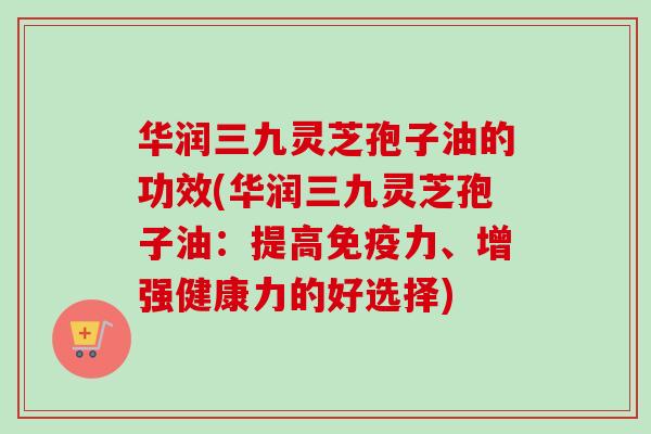 华润三九灵芝孢子油的功效(华润三九灵芝孢子油：提高免疫力、增强健康力的好选择)