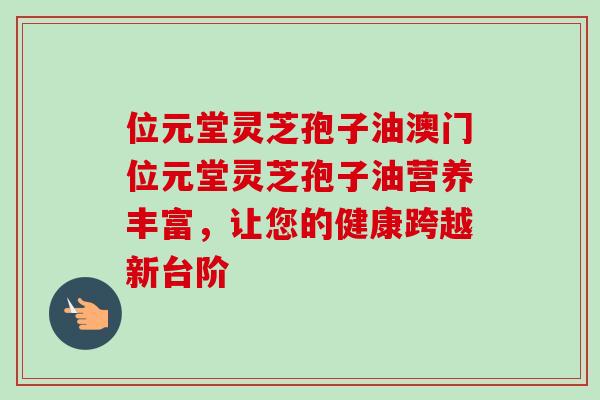位元堂灵芝孢子油澳门位元堂灵芝孢子油营养丰富,让您的健康跨越新台阶 位元堂灵芝孢子油澳门位元堂灵芝孢子油营养丰富,让您的健康跨越新台阶