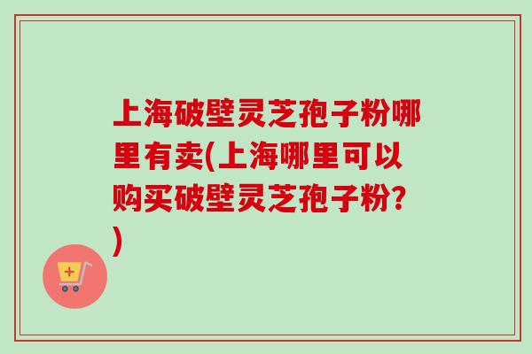 上海破壁灵芝孢子粉哪里有卖(上海哪里可以购买破壁灵芝孢子粉?) 上海破壁灵芝孢子粉哪里有卖(上海哪里可以购买破壁灵芝孢子粉?)