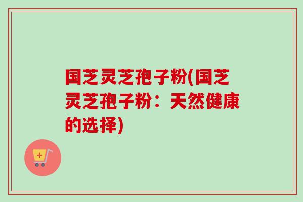 国芝灵芝孢子粉(国芝灵芝孢子粉:天然健康的选择) 国芝灵芝孢子粉(国芝灵芝孢子粉:天然健康的选择)