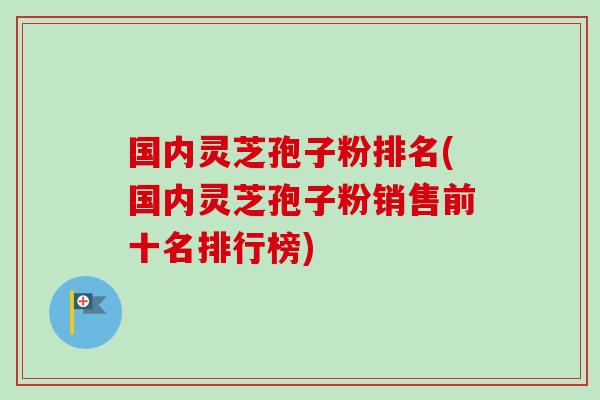 国内灵芝孢子粉排名(国内灵芝孢子粉销售前十名排行榜)