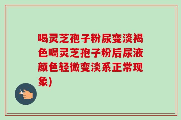 喝灵芝孢子粉尿变淡褐色喝灵芝孢子粉后尿液颜色轻微变淡系正常现象)