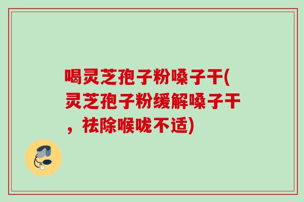 喝灵芝孢子粉嗓子干(灵芝孢子粉缓解嗓子干，祛除喉咙不适)
