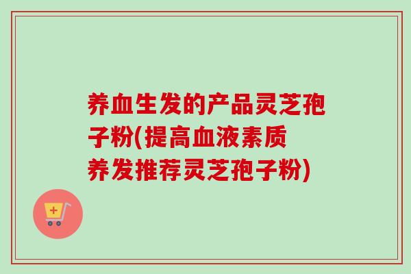 生发的产品灵芝孢子粉(提高液素质 养发推荐灵芝孢子粉)