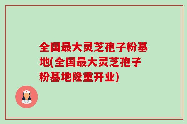 全国大灵芝孢子粉基地(全国大灵芝孢子粉基地隆重开业)
