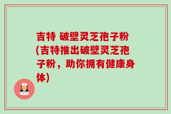 吉特 破壁灵芝孢子粉(吉特推出破壁灵芝孢子粉,助你拥有健康身体) 吉特 破壁灵芝孢子粉(吉特推出破壁灵芝孢子粉,助你拥有健康身体)