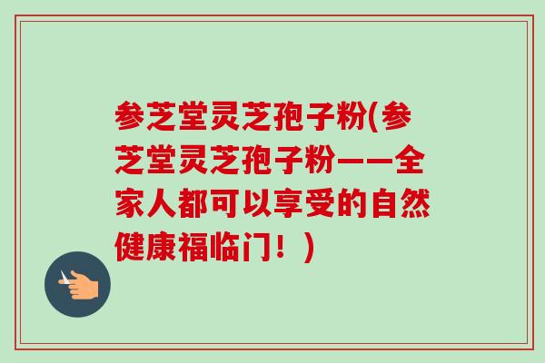 参芝堂灵芝孢子粉(参芝堂灵芝孢子粉——全家人都可以享受的自然健康福临门!) 参芝堂灵芝孢子粉(参芝堂灵芝孢子粉——全家人都可以享受的自然健康福临门!)