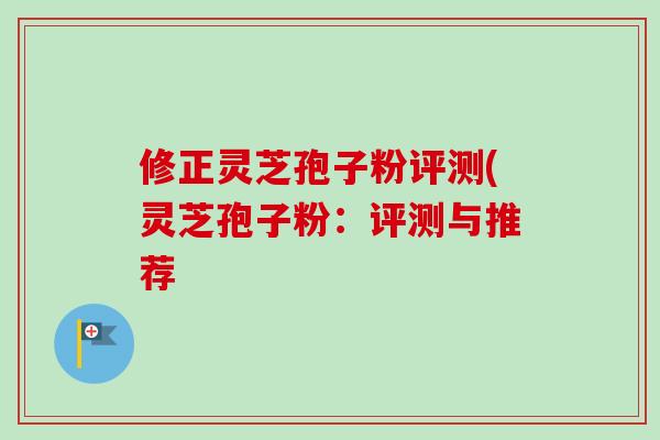 修正灵芝孢子粉评测(灵芝孢子粉:评测与推荐 修正灵芝孢子粉评测(灵芝孢子粉:评测与推荐