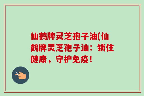 仙鹤牌灵芝孢子油(仙鹤牌灵芝孢子油:锁住健康,守护免疫! 仙鹤牌灵芝孢子油(仙鹤牌灵芝孢子油:锁住健康,守护免疫!