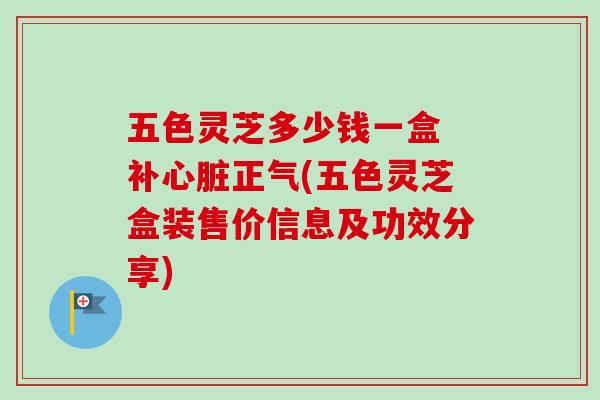五色灵芝多少钱一盒 补正气(五色灵芝盒装售价信息及功效分享)