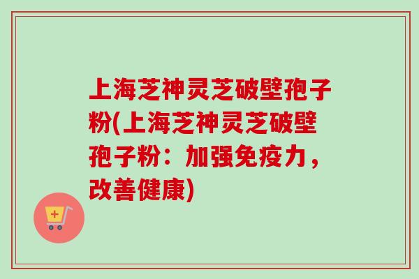 上海芝神灵芝破壁孢子粉(上海芝神灵芝破壁孢子粉：加强免疫力，改善健康)