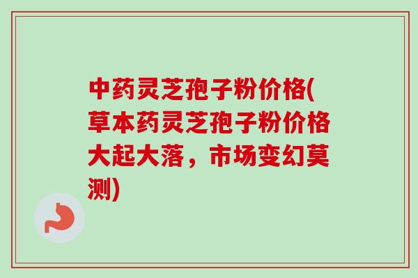 灵芝孢子粉价格(草本药灵芝孢子粉价格大起大落，市场变幻莫测)