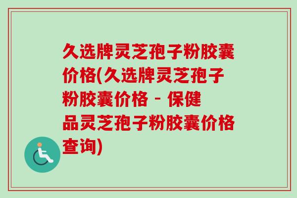 久选牌灵芝孢子粉胶囊价格(久选牌灵芝孢子粉胶囊价格 - 保健品灵芝孢子粉胶囊价格查询) 久选牌灵芝孢子粉胶囊价格(久选牌灵芝孢子粉胶囊价格 - 保健品灵芝孢子粉胶囊价格查询)