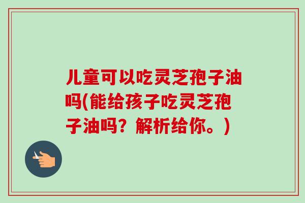 儿童可以吃灵芝孢子油吗(能给孩子吃灵芝孢子油吗?解析给你。) 儿童可以吃灵芝孢子油吗(能给孩子吃灵芝孢子油吗?解析给你。)