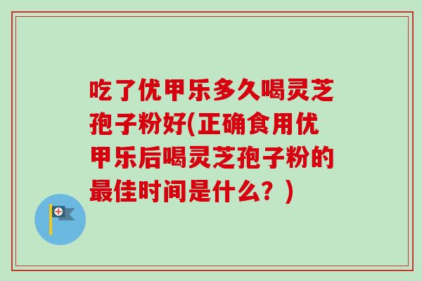 吃了优甲乐多久喝灵芝孢子粉好(正确食用优甲乐后喝灵芝孢子粉的佳时间是什么?) 吃了优甲乐多久喝灵芝孢子粉好(正确食用优甲乐后喝灵芝孢子粉的佳时间是什么?)