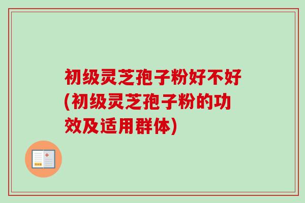 初级灵芝孢子粉好不好(初级灵芝孢子粉的功效及适用群体)