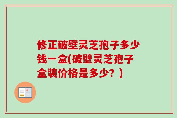 修正破壁灵芝孢子多少钱一盒(破壁灵芝孢子盒装价格是多少?) 修正破壁灵芝孢子多少钱一盒(破壁灵芝孢子盒装价格是多少?)