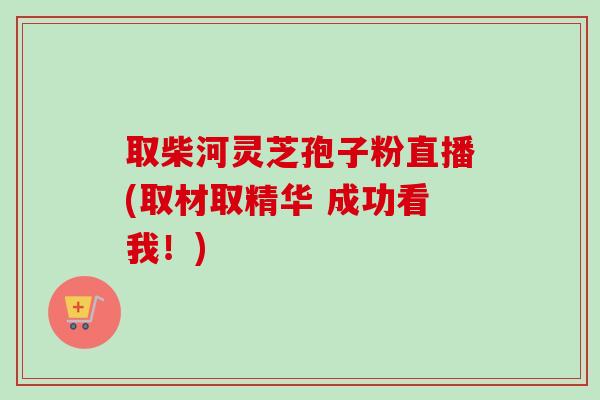 取柴河灵芝孢子粉直播(取材取精华 成功看我!) 取柴河灵芝孢子粉直播(取材取精华 成功看我!)