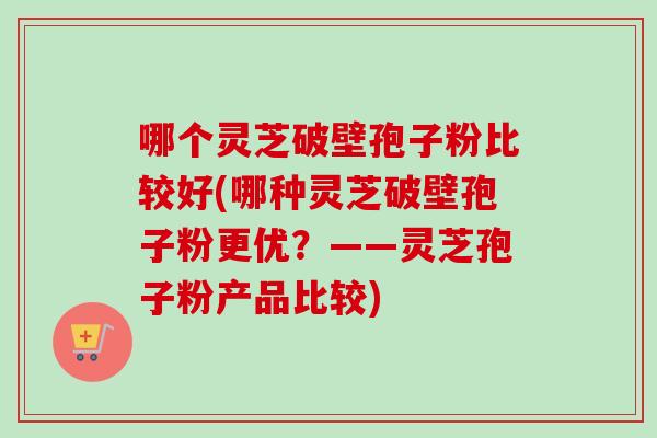 哪个灵芝破壁孢子粉比较好(哪种灵芝破壁孢子粉更优?——灵芝孢子粉产品比较) 哪个灵芝破壁孢子粉比较好(哪种灵芝破壁孢子粉更优?——灵芝孢子粉产品比较)