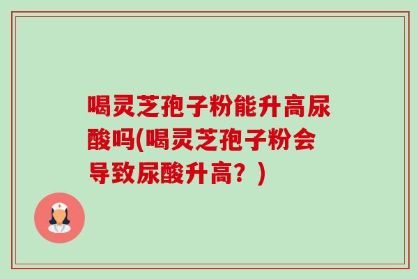 喝灵芝孢子粉能升高尿酸吗(喝灵芝孢子粉会导致尿酸升高?) 喝灵芝孢子粉能升高尿酸吗(喝灵芝孢子粉会导致尿酸升高?)
