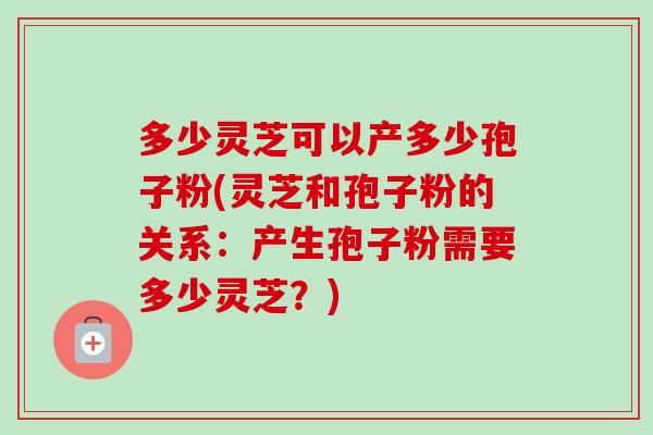 多少灵芝可以产多少孢子粉(灵芝和孢子粉的关系:产生孢子粉需要多少灵芝?) 多少灵芝可以产多少孢子粉(灵芝和孢子粉的关系:产生孢子粉需要多少灵芝?)