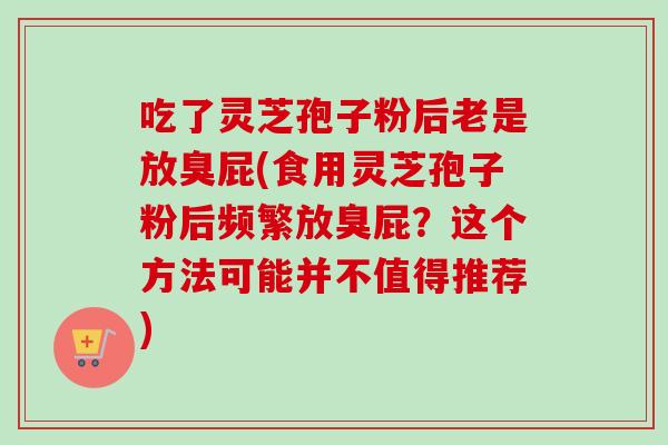 吃了灵芝孢子粉后老是放臭屁(食用灵芝孢子粉后频繁放臭屁?这个方法可能并不值得推荐) 吃了灵芝孢子粉后老是放臭屁(食用灵芝孢子粉后频繁放臭屁?这个方法可能并不值得推荐)
