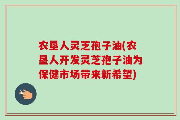 农垦人灵芝孢子油(农垦人开发灵芝孢子油为保健市场带来新希望)