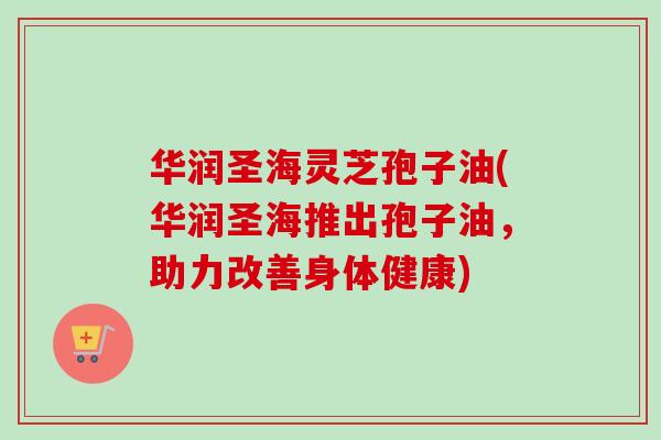 华润圣海灵芝孢子油(华润圣海推出孢子油,助力改善身体健康) 华润圣海灵芝孢子油(华润圣海推出孢子油,助力改善身体健康)