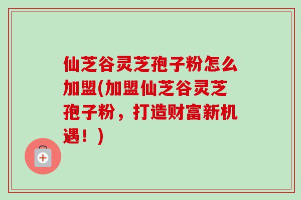 仙芝谷灵芝孢子粉怎么加盟(加盟仙芝谷灵芝孢子粉,打造财富新机遇!) 仙芝谷灵芝孢子粉怎么加盟(加盟仙芝谷灵芝孢子粉,打造财富新机遇!)