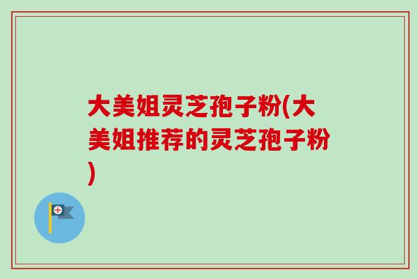 大美姐灵芝孢子粉(大美姐推荐的灵芝孢子粉) 大美姐灵芝孢子粉(大美姐推荐的灵芝孢子粉)