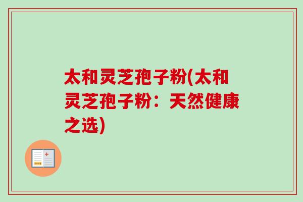 太和灵芝孢子粉(太和灵芝孢子粉:天然健康之选) 太和灵芝孢子粉(太和灵芝孢子粉:天然健康之选)