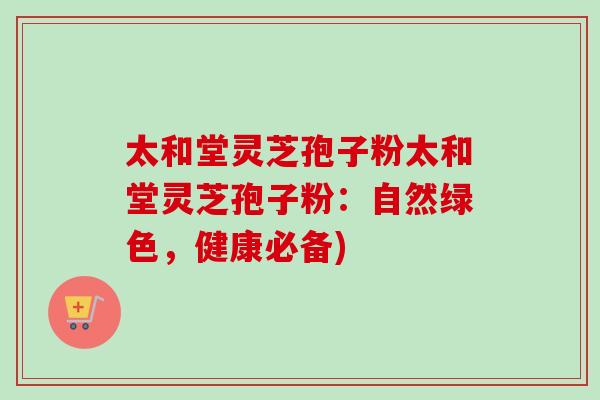 太和堂灵芝孢子粉太和堂灵芝孢子粉：自然绿色，健康必备)