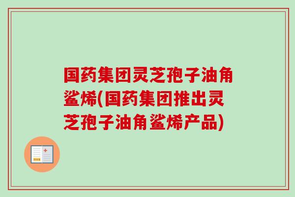 国药集团灵芝孢子油角鲨烯(国药集团推出灵芝孢子油角鲨烯产品) 国药集团灵芝孢子油角鲨烯(国药集团推出灵芝孢子油角鲨烯产品)