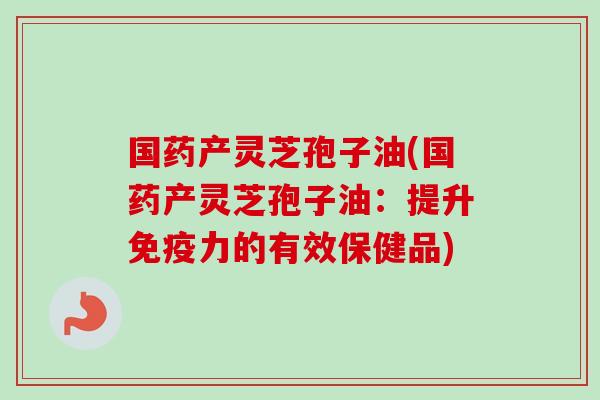 国药产灵芝孢子油(国药产灵芝孢子油:提升免疫力的有效保健品) 国药产灵芝孢子油(国药产灵芝孢子油:提升免疫力的有效保健品)