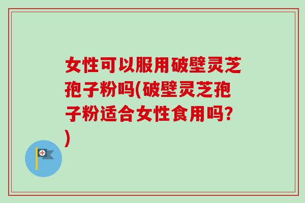 女性可以服用破壁灵芝孢子粉吗(破壁灵芝孢子粉适合女性食用吗?) 女性可以服用破壁灵芝孢子粉吗(破壁灵芝孢子粉适合女性食用吗?)