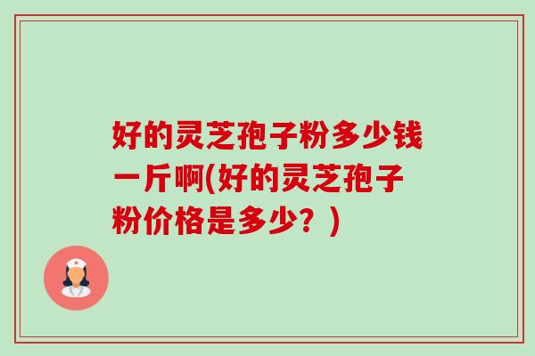 好的灵芝孢子粉多少钱一斤啊(好的灵芝孢子粉价格是多少?) 好的灵芝孢子粉多少钱一斤啊(好的灵芝孢子粉价格是多少?)