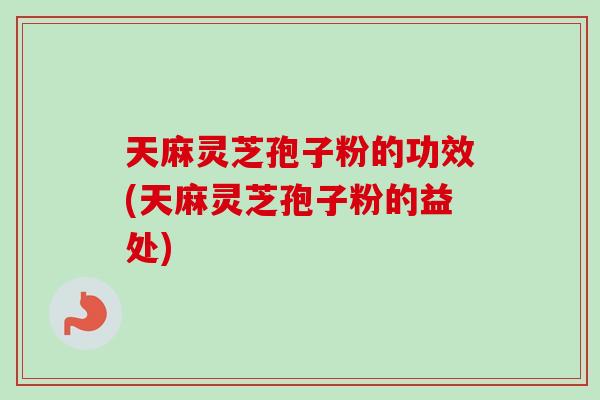天麻灵芝孢子粉的功效(天麻灵芝孢子粉的益处) 天麻灵芝孢子粉的功效(天麻灵芝孢子粉的益处)