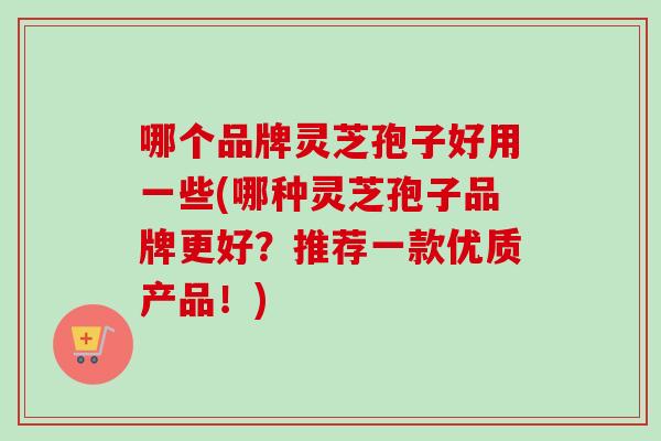哪个品牌灵芝孢子好用一些(哪种灵芝孢子品牌更好？推荐一款优质产品！)