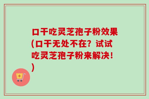 口干吃灵芝孢子粉效果(口干无处不在?试试吃灵芝孢子粉来解决!) 口干吃灵芝孢子粉效果(口干无处不在?试试吃灵芝孢子粉来解决!)
