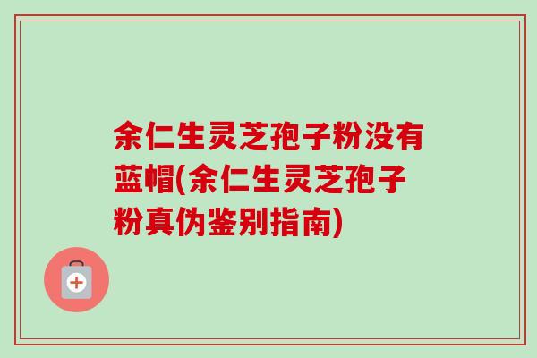 余仁生灵芝孢子粉没有蓝帽(余仁生灵芝孢子粉真伪鉴别指南) 余仁生灵芝孢子粉没有蓝帽(余仁生灵芝孢子粉真伪鉴别指南)