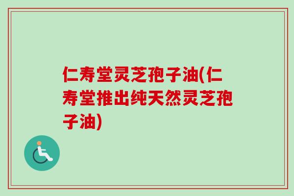 仁寿堂灵芝孢子油(仁寿堂推出纯天然灵芝孢子油)