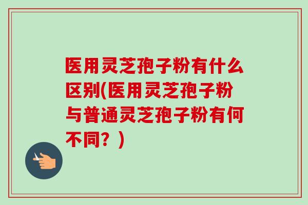 医用灵芝孢子粉有什么区别(医用灵芝孢子粉与普通灵芝孢子粉有何不同？)