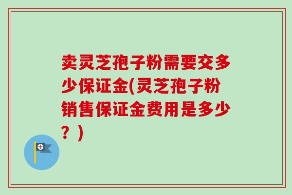 卖灵芝孢子粉需要交多少保证金(灵芝孢子粉销售保证金费用是多少?) 卖灵芝孢子粉需要交多少保证金(灵芝孢子粉销售保证金费用是多少?)